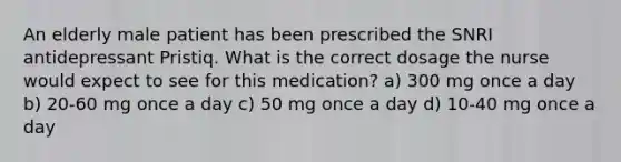 An elderly male patient has been prescribed the SNRI antidepressant Pristiq. What is the correct dosage the nurse would expect to see for this medication? a) 300 mg once a day b) 20-60 mg once a day c) 50 mg once a day d) 10-40 mg once a day