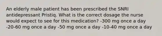 An elderly male patient has been prescribed the SNRI antidepressant Pristiq. What is the correct dosage the nurse would expect to see for this medication? -300 mg once a day -20-60 mg once a day -50 mg once a day -10-40 mg once a day