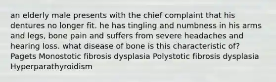 an elderly male presents with the chief complaint that his dentures no longer fit. he has tingling and numbness in his arms and legs, bone pain and suffers from severe headaches and hearing loss. what disease of bone is this characteristic of? Pagets Monostotic fibrosis dysplasia Polystotic fibrosis dysplasia Hyperparathyroidism