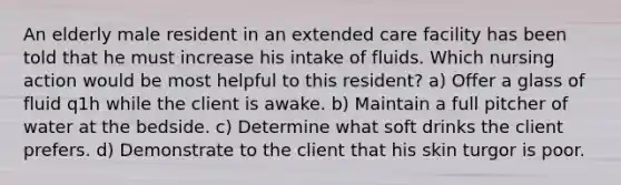 An elderly male resident in an extended care facility has been told that he must increase his intake of fluids. Which nursing action would be most helpful to this resident? a) Offer a glass of fluid q1h while the client is awake. b) Maintain a full pitcher of water at the bedside. c) Determine what soft drinks the client prefers. d) Demonstrate to the client that his skin turgor is poor.