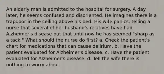 An elderly man is admitted to the hospital for surgery. A day later, he seems confused and disoriented. He imagines there is a trapdoor in the ceiling above his bed. His wife panics, telling a nurse that several of her husband's relatives have had Alzheimer's disease but that until now he has seemed "sharp as a tack." What should the nurse do first? a. Check the patient's chart for medications that can cause delirium. b. Have the patient evaluated for Alzheimer's disease. c. Have the patient evaluated for Alzheimer's disease. d. Tell the wife there is nothing to worry about.