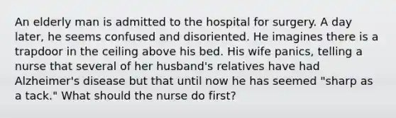 An elderly man is admitted to the hospital for surgery. A day later, he seems confused and disoriented. He imagines there is a trapdoor in the ceiling above his bed. His wife panics, telling a nurse that several of her husband's relatives have had Alzheimer's disease but that until now he has seemed "sharp as a tack." What should the nurse do first?