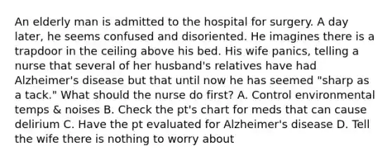 An elderly man is admitted to the hospital for surgery. A day later, he seems confused and disoriented. He imagines there is a trapdoor in the ceiling above his bed. His wife panics, telling a nurse that several of her husband's relatives have had Alzheimer's disease but that until now he has seemed "sharp as a tack." What should the nurse do first? A. Control environmental temps & noises B. Check the pt's chart for meds that can cause delirium C. Have the pt evaluated for Alzheimer's disease D. Tell the wife there is nothing to worry about