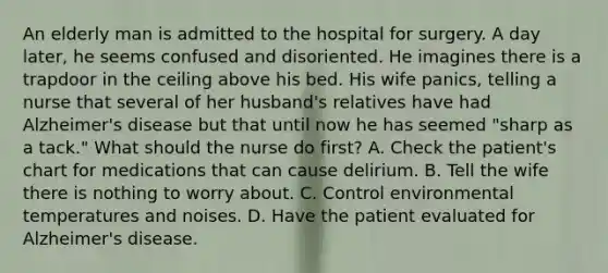 An elderly man is admitted to the hospital for surgery. A day later, he seems confused and disoriented. He imagines there is a trapdoor in the ceiling above his bed. His wife panics, telling a nurse that several of her husband's relatives have had Alzheimer's disease but that until now he has seemed "sharp as a tack." What should the nurse do first? A. Check the patient's chart for medications that can cause delirium. B. Tell the wife there is nothing to worry about. C. Control environmental temperatures and noises. D. Have the patient evaluated for Alzheimer's disease.