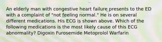 An elderly man with congestive heart failure presents to the ED with a complaint of "not feeling normal." He is on several different medications. His ECG is shown above. Which of the following medications is the most likely cause of this ECG abnormality? Digoxin Furosemide Metoprolol Warfarin