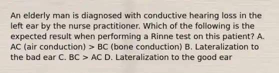 An elderly man is diagnosed with conductive hearing loss in the left ear by the nurse practitioner. Which of the following is the expected result when performing a Rinne test on this patient? A. AC (air conduction) > BC (bone conduction) B. Lateralization to the bad ear C. BC > AC D. Lateralization to the good ear