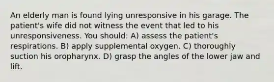 An elderly man is found lying unresponsive in his garage. The patient's wife did not witness the event that led to his unresponsiveness. You should: A) assess the patient's respirations. B) apply supplemental oxygen. C) thoroughly suction his oropharynx. D) grasp the angles of the lower jaw and lift.