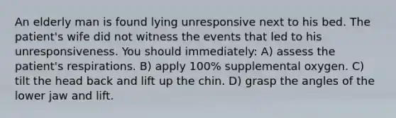 An elderly man is found lying unresponsive next to his bed. The patient's wife did not witness the events that led to his unresponsiveness. You should immediately: A) assess the patient's respirations. B) apply 100% supplemental oxygen. C) tilt the head back and lift up the chin. D) grasp the angles of the lower jaw and lift.