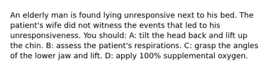 An elderly man is found lying unresponsive next to his bed. The patient's wife did not witness the events that led to his unresponsiveness. You should: A: tilt the head back and lift up the chin. B: assess the patient's respirations. C: grasp the angles of the lower jaw and lift. D: apply 100% supplemental oxygen.