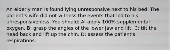 An elderly man is found lying unresponsive next to his bed. The patient's wife did not witness the events that led to his unresponsiveness. You should: A: apply 100% supplemental oxygen. B: grasp the angles of the lower jaw and lift. C: tilt the head back and lift up the chin. D: assess the patient's respirations.