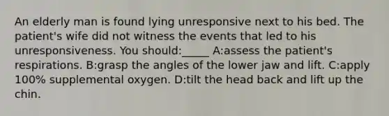 An elderly man is found lying unresponsive next to his bed. The patient's wife did not witness the events that led to his unresponsiveness. You should:_____ A:assess the patient's respirations. B:grasp the angles of the lower jaw and lift. C:apply 100% supplemental oxygen. D:tilt the head back and lift up the chin.