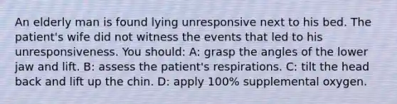 An elderly man is found lying unresponsive next to his bed. The patient's wife did not witness the events that led to his unresponsiveness. You should: A: grasp the angles of the lower jaw and lift. B: assess the patient's respirations. C: tilt the head back and lift up the chin. D: apply 100% supplemental oxygen.