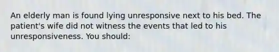 An elderly man is found lying unresponsive next to his bed. The patient's wife did not witness the events that led to his unresponsiveness. You should: