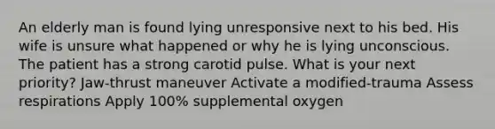 An elderly man is found lying unresponsive next to his bed. His wife is unsure what happened or why he is lying unconscious. The patient has a strong carotid pulse. What is your next priority? Jaw-thrust maneuver Activate a modified-trauma Assess respirations Apply 100% supplemental oxygen