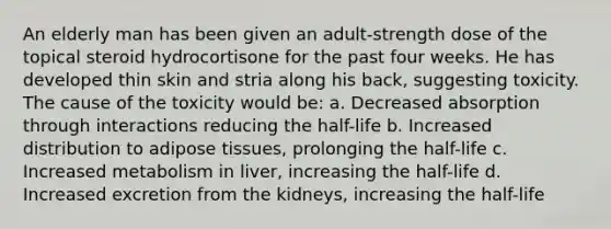 An elderly man has been given an adult-strength dose of the topical steroid hydrocortisone for the past four weeks. He has developed thin skin and stria along his back, suggesting toxicity. The cause of the toxicity would be: a. Decreased absorption through interactions reducing the half-life b. Increased distribution to adipose tissues, prolonging the half-life c. Increased metabolism in liver, increasing the half-life d. Increased excretion from the kidneys, increasing the half-life