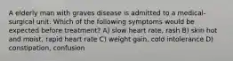 A elderly man with graves disease is admitted to a medical- surgical unit. Which of the following symptoms would be expected before treatment? A) slow heart rate, rash B) skin hot and moist, rapid heart rate C) weight gain, cold intolerance D) constipation, confusion