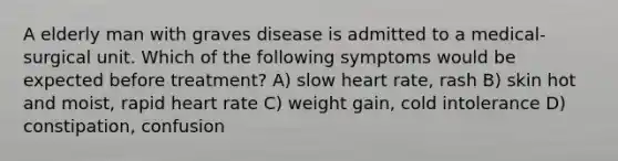 A elderly man with graves disease is admitted to a medical- surgical unit. Which of the following symptoms would be expected before treatment? A) slow heart rate, rash B) skin hot and moist, rapid heart rate C) weight gain, cold intolerance D) constipation, confusion