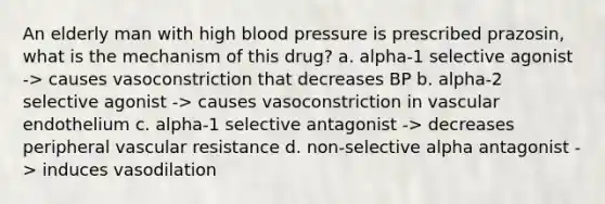 An elderly man with high blood pressure is prescribed prazosin, what is the mechanism of this drug? a. alpha-1 selective agonist -> causes vasoconstriction that decreases BP b. alpha-2 selective agonist -> causes vasoconstriction in vascular endothelium c. alpha-1 selective antagonist -> decreases peripheral vascular resistance d. non-selective alpha antagonist -> induces vasodilation