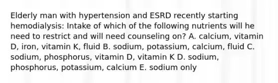 Elderly man with hypertension and ESRD recently starting hemodialysis: Intake of which of the following nutrients will he need to restrict and will need counseling on? A. calcium, vitamin D, iron, vitamin K, fluid B. sodium, potassium, calcium, fluid C. sodium, phosphorus, vitamin D, vitamin K D. sodium, phosphorus, potassium, calcium E. sodium only