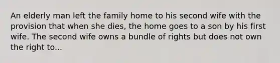 An elderly man left the family home to his second wife with the provision that when she dies, the home goes to a son by his first wife. The second wife owns a bundle of rights but does not own the right to...