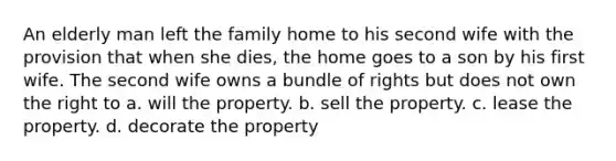 An elderly man left the family home to his second wife with the provision that when she dies, the home goes to a son by his first wife. The second wife owns a bundle of rights but does not own the right to a. will the property. b. sell the property. c. lease the property. d. decorate the property