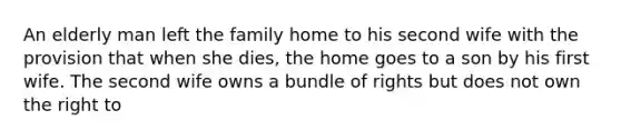 An elderly man left the family home to his second wife with the provision that when she dies, the home goes to a son by his first wife. The second wife owns a bundle of rights but does not own the right to