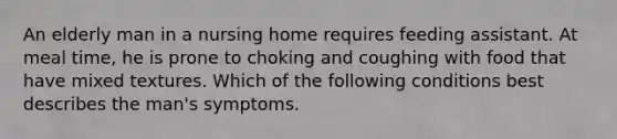 An elderly man in a nursing home requires feeding assistant. At meal time, he is prone to choking and coughing with food that have mixed textures. Which of the following conditions best describes the man's symptoms.