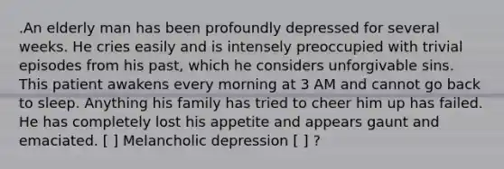 .An elderly man has been profoundly depressed for several weeks. He cries easily and is intensely preoccupied with trivial episodes from his past, which he considers unforgivable sins. This patient awakens every morning at 3 AM and cannot go back to sleep. Anything his family has tried to cheer him up has failed. He has completely lost his appetite and appears gaunt and emaciated. [ ] Melancholic depression [ ] ?