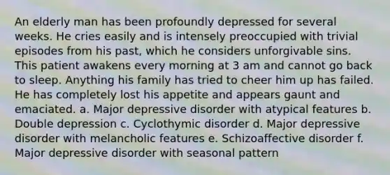 An elderly man has been profoundly depressed for several weeks. He cries easily and is intensely preoccupied with trivial episodes from his past, which he considers unforgivable sins. This patient awakens every morning at 3 am and cannot go back to sleep. Anything his family has tried to cheer him up has failed. He has completely lost his appetite and appears gaunt and emaciated. a. Major depressive disorder with atypical features b. Double depression c. Cyclothymic disorder d. Major depressive disorder with melancholic features e. Schizoaffective disorder f. Major depressive disorder with seasonal pattern