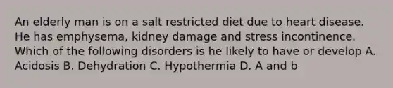 An elderly man is on a salt restricted diet due to heart disease. He has emphysema, kidney damage and stress incontinence. Which of the following disorders is he likely to have or develop A. Acidosis B. Dehydration C. Hypothermia D. A and b