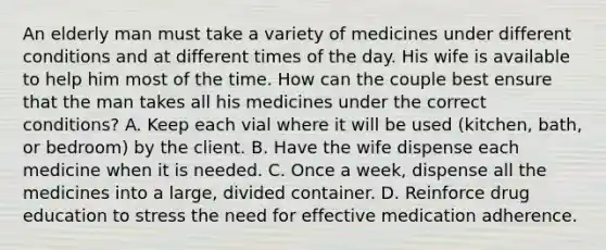 An elderly man must take a variety of medicines under different conditions and at different times of the day. His wife is available to help him most of the time. How can the couple best ensure that the man takes all his medicines under the correct conditions? A. Keep each vial where it will be used (kitchen, bath, or bedroom) by the client. B. Have the wife dispense each medicine when it is needed. C. Once a week, dispense all the medicines into a large, divided container. D. Reinforce drug education to stress the need for effective medication adherence.