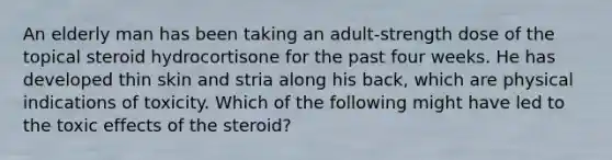 An elderly man has been taking an adult-strength dose of the topical steroid hydrocortisone for the past four weeks. He has developed thin skin and stria along his back, which are physical indications of toxicity. Which of the following might have led to the toxic effects of the steroid?