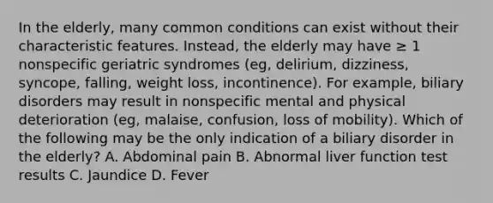 In the elderly, many common conditions can exist without their characteristic features. Instead, the elderly may have ≥ 1 nonspecific geriatric syndromes (eg, delirium, dizziness, syncope, falling, weight loss, incontinence). For example, biliary disorders may result in nonspecific mental and physical deterioration (eg, malaise, confusion, loss of mobility). Which of the following may be the only indication of a biliary disorder in the elderly? A. Abdominal pain B. Abnormal liver function test results C. Jaundice D. Fever