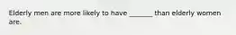 Elderly men are more likely to have _______ than elderly women are.
