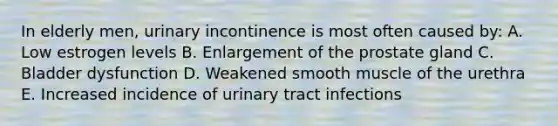 In elderly men, urinary incontinence is most often caused by: A. Low estrogen levels B. Enlargement of the prostate gland C. Bladder dysfunction D. Weakened smooth muscle of the urethra E. Increased incidence of urinary tract infections