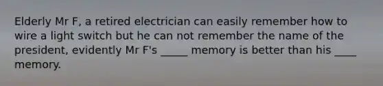 Elderly Mr F, a retired electrician can easily remember how to wire a light switch but he can not remember the name of the president, evidently Mr F's _____ memory is better than his ____ memory.