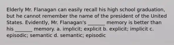 Elderly Mr. Flanagan can easily recall his high school graduation, but he cannot remember the name of the president of the United States. Evidently, Mr. Flanagan's _______ memory is better than his _______ memory. a. implicit; explicit b. explicit; implicit c. episodic; semantic d. semantic; episodic