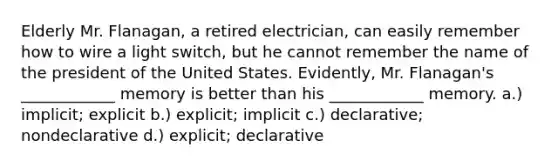 Elderly Mr. Flanagan, a retired electrician, can easily remember how to wire a light switch, but he cannot remember the name of the president of the United States. Evidently, Mr. Flanagan's ____________ memory is better than his ____________ memory. a.) implicit; explicit b.) explicit; implicit c.) declarative; nondeclarative d.) explicit; declarative