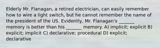 Elderly Mr. Flanagan, a retired electrician, can easily remember how to wire a light switch, but he cannot remember the name of the president of the US. Evidently, Mr. Flanagan's _______ memory is better than his _______ memory. A) implicit; explicit B) explicit; implicit C) declarative; procedural D) explicit; declarative