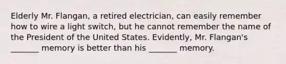 Elderly Mr. Flangan, a retired electrician, can easily remember how to wire a light switch, but he cannot remember the name of the President of the United States. Evidently, Mr. Flangan's _______ memory is better than his _______ memory.