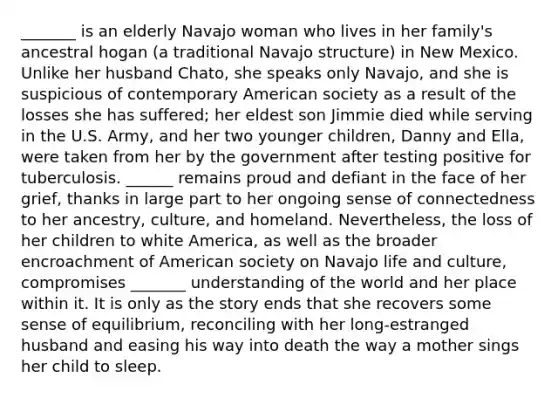 _______ is an elderly Navajo woman who lives in her family's ancestral hogan (a traditional Navajo structure) in New Mexico. Unlike her husband Chato, she speaks only Navajo, and she is suspicious of contemporary American society as a result of the losses she has suffered; her eldest son Jimmie died while serving in the U.S. Army, and her two younger children, Danny and Ella, were taken from her by the government after testing positive for tuberculosis. ______ remains proud and defiant in the face of her grief, thanks in large part to her ongoing sense of connectedness to her ancestry, culture, and homeland. Nevertheless, the loss of her children to white America, as well as the broader encroachment of American society on Navajo life and culture, compromises _______ understanding of the world and her place within it. It is only as the story ends that she recovers some sense of equilibrium, reconciling with her long-estranged husband and easing his way into death the way a mother sings her child to sleep.