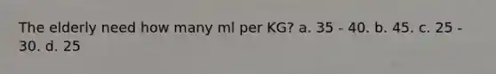 The elderly need how many ml per KG? a. 35 - 40. b. 45. c. 25 - 30. d. 25