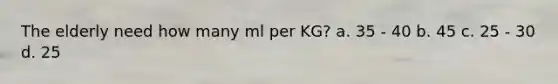The elderly need how many ml per KG? a. 35 - 40 b. 45 c. 25 - 30 d. 25