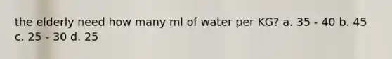 the elderly need how many ml of water per KG? a. 35 - 40 b. 45 c. 25 - 30 d. 25