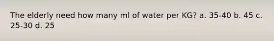 The elderly need how many ml of water per KG? a. 35-40 b. 45 c. 25-30 d. 25