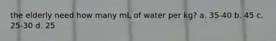 the elderly need how many mL of water per kg? a. 35-40 b. 45 c. 25-30 d. 25