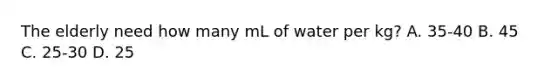 The elderly need how many mL of water per kg? A. 35-40 B. 45 C. 25-30 D. 25