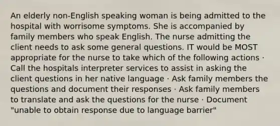 An elderly non-English speaking woman is being admitted to the hospital with worrisome symptoms. She is accompanied by family members who speak English. The nurse admitting the client needs to ask some general questions. IT would be MOST appropriate for the nurse to take which of the following actions · Call the hospitals interpreter services to assist in asking the client questions in her native language · Ask family members the questions and document their responses · Ask family members to translate and ask the questions for the nurse · Document "unable to obtain response due to language barrier"