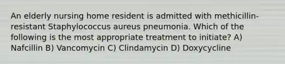 An elderly nursing home resident is admitted with methicillin-resistant Staphylococcus aureus pneumonia. Which of the following is the most appropriate treatment to initiate? A) Nafcillin B) Vancomycin C) Clindamycin D) Doxycycline