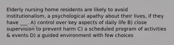 Elderly nursing home residents are likely to avoid institutionalism, a psychological apathy about their lives, if they have ___. A) control over key aspects of daily life B) close supervision to prevent harm C) a scheduled program of activities & events D) a guided environment with few choices